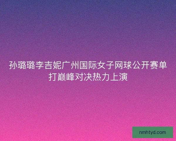 孙璐璐李吉妮广州国际女子网球公开赛单打巅峰对决热力上演