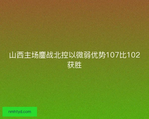 山西主场鏖战北控以微弱优势107比102获胜