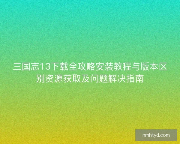 三国志13下载全攻略安装教程与版本区别资源获取及问题解决指南